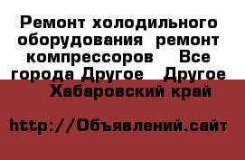 Ремонт холодильного оборудования, ремонт компрессоров. - Все города Другое » Другое   . Хабаровский край